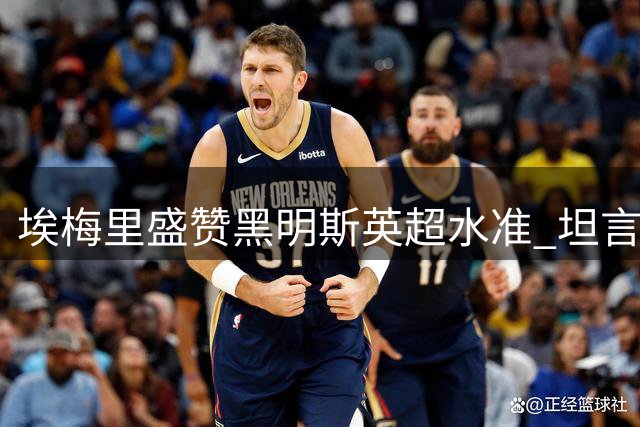 埃梅里盛赞黑明斯英超水准 坦言加纳乔仍需磨合